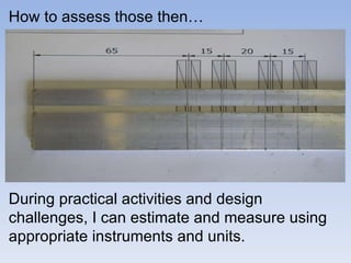 During practical activities and design challenges, I can estimate and measure using appropriate instruments and units.  How to assess those then… 