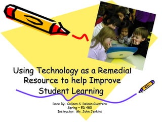 Using Technology as a Remedial Resource to help Improve Student Learning   Done By:  Colleen S. Deleon Guerrero Spring ~ ED 480 Instructor:  Mr. John Jenkins 
