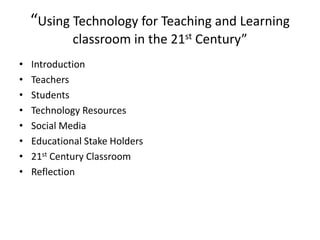 “Using Technology for Teaching and Learning
classroom in the 21st Century”
•
•
•
•
•
•
•
•

Introduction
Teachers
Students
Technology Resources
Social Media
Educational Stake Holders
21st Century Classroom
Reflection

 