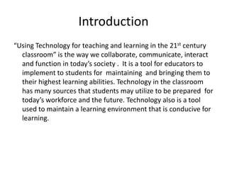 Introduction
“Using Technology for teaching and learning in the 21st century
classroom” is the way we collaborate, communicate, interact
and function in today’s society . It is a tool for educators to
implement to students for maintaining and bringing them to
their highest learning abilities. Technology in the classroom
has many sources that students may utilize to be prepared for
today’s workforce and the future. Technology also is a tool
used to maintain a learning environment that is conducive for
learning.

 