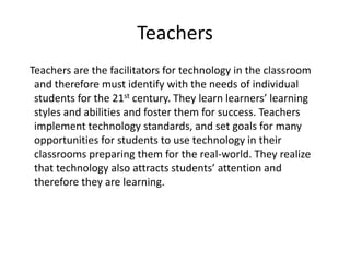 Teachers
Teachers are the facilitators for technology in the classroom
and therefore must identify with the needs of individual
students for the 21st century. They learn learners’ learning
styles and abilities and foster them for success. Teachers
implement technology standards, and set goals for many
opportunities for students to use technology in their
classrooms preparing them for the real-world. They realize
that technology also attracts students’ attention and
therefore they are learning.

 