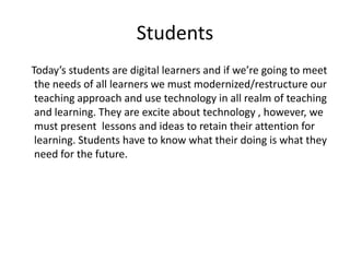Students
Today’s students are digital learners and if we’re going to meet
the needs of all learners we must modernized/restructure our
teaching approach and use technology in all realm of teaching
and learning. They are excite about technology , however, we
must present lessons and ideas to retain their attention for
learning. Students have to know what their doing is what they
need for the future.

 