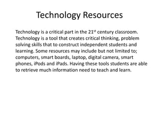 Technology Resources
Technology is a critical part in the 21st century classroom.
Technology is a tool that creates critical thinking, problem
solving skills that to construct independent students and
learning. Some resources may include but not limited to;
computers, smart boards, laptop, digital camera, smart
phones, iPods and iPads. Having these tools students are able
to retrieve much information need to teach and learn.

 