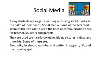 Social Media
Today students are eagerly learning and using social media at
the palm of their hands. Social media is one of the accepted
avenues that we use to keep the lines of communication open
for teacher, students and parents.
They are used to share knowledge, ideas, pictures, videos and
thoughts. Some of these are;
Blog, wiki, facebook, youtube, and twitter, instagram, IM, and
the use of eyejot.

 