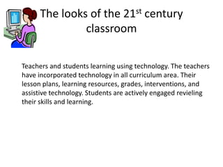 The looks of the 21st century
classroom
Teachers and students learning using technology. The teachers
have incorporated technology in all curriculum area. Their
lesson plans, learning resources, grades, interventions, and
assistive technology. Students are actively engaged revieling
their skills and learning.

 