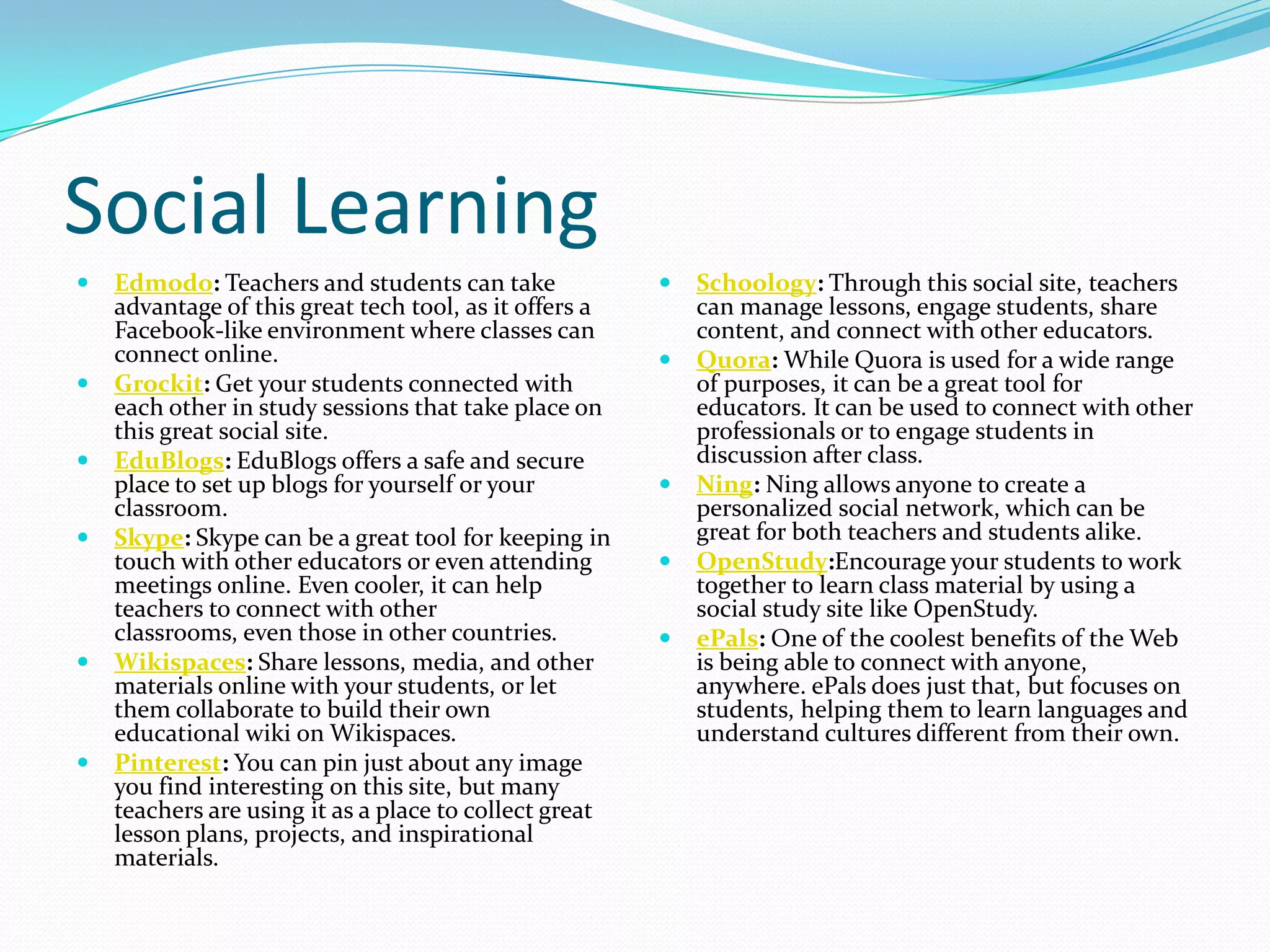 Social Learning
   Edmodo: Teachers and students can take                 Schoology: Through this social site, teachers
    advantage of this great tech tool, as it offers a       can manage lessons, engage students, share
    Facebook-like environment where classes can             content, and connect with other educators.
    connect online.                                        Quora: While Quora is used for a wide range
   Grockit: Get your students connected with               of purposes, it can be a great tool for
    each other in study sessions that take place on         educators. It can be used to connect with other
    this great social site.                                 professionals or to engage students in
   EduBlogs: EduBlogs offers a safe and secure             discussion after class.
    place to set up blogs for yourself or your             Ning: Ning allows anyone to create a
    classroom.                                              personalized social network, which can be
   Skype: Skype can be a great tool for keeping in         great for both teachers and students alike.
    touch with other educators or even attending           OpenStudy:Encourage your students to work
    meetings online. Even cooler, it can help               together to learn class material by using a
    teachers to connect with other                          social study site like OpenStudy.
    classrooms, even those in other countries.             ePals: One of the coolest benefits of the Web
   Wikispaces: Share lessons, media, and other             is being able to connect with anyone,
    materials online with your students, or let             anywhere. ePals does just that, but focuses on
    them collaborate to build their own                     students, helping them to learn languages and
    educational wiki on Wikispaces.                         understand cultures different from their own.
   Pinterest: You can pin just about any image
    you find interesting on this site, but many
    teachers are using it as a place to collect great
    lesson plans, projects, and inspirational
    materials.
 