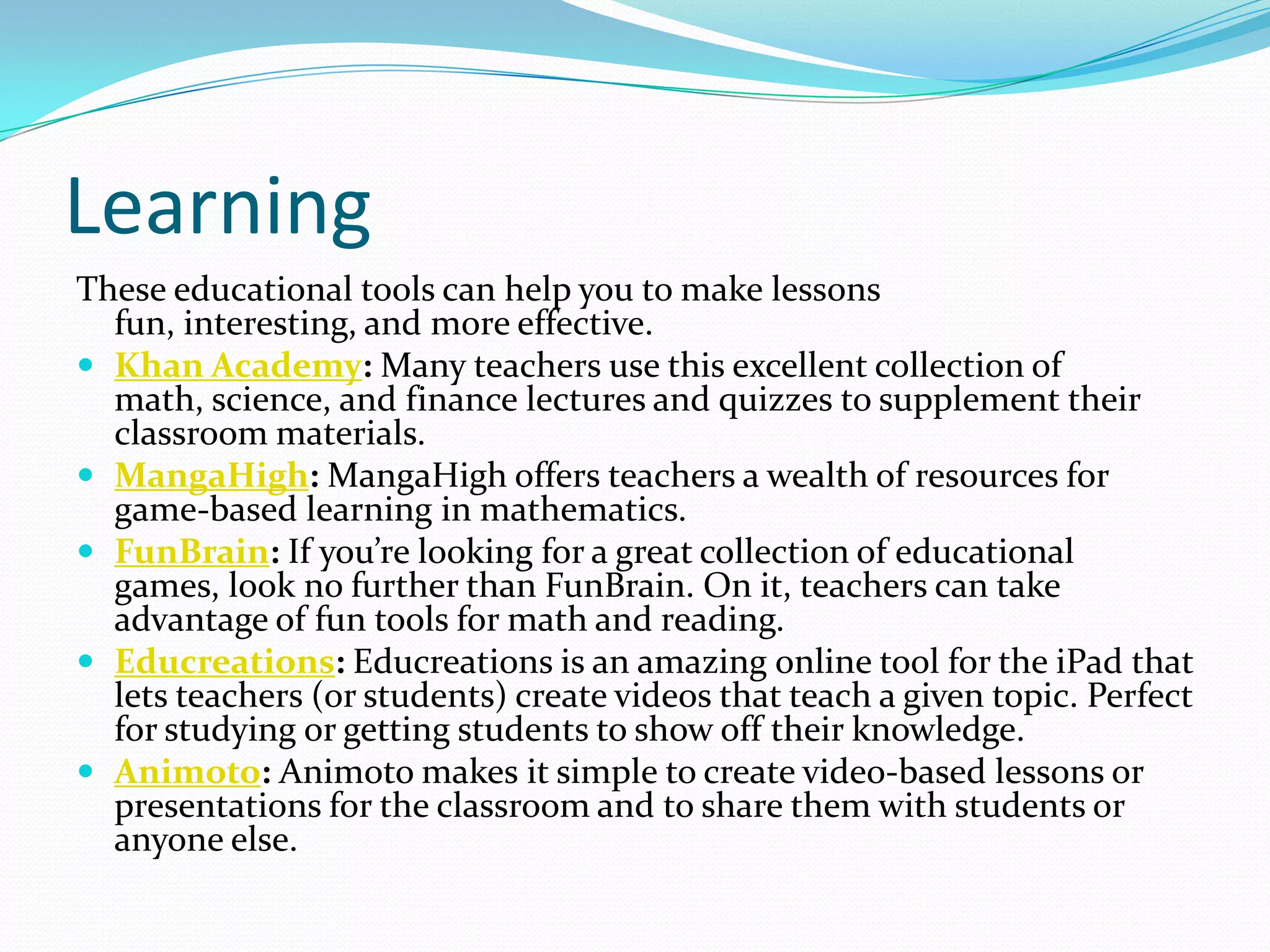 Learning
These educational tools can help you to make lessons
  fun, interesting, and more effective.
 Khan Academy: Many teachers use this excellent collection of
  math, science, and finance lectures and quizzes to supplement their
  classroom materials.
 MangaHigh: MangaHigh offers teachers a wealth of resources for
  game-based learning in mathematics.
 FunBrain: If you’re looking for a great collection of educational
  games, look no further than FunBrain. On it, teachers can take
  advantage of fun tools for math and reading.
 Educreations: Educreations is an amazing online tool for the iPad that
  lets teachers (or students) create videos that teach a given topic. Perfect
  for studying or getting students to show off their knowledge.
 Animoto: Animoto makes it simple to create video-based lessons or
  presentations for the classroom and to share them with students or
  anyone else.
 