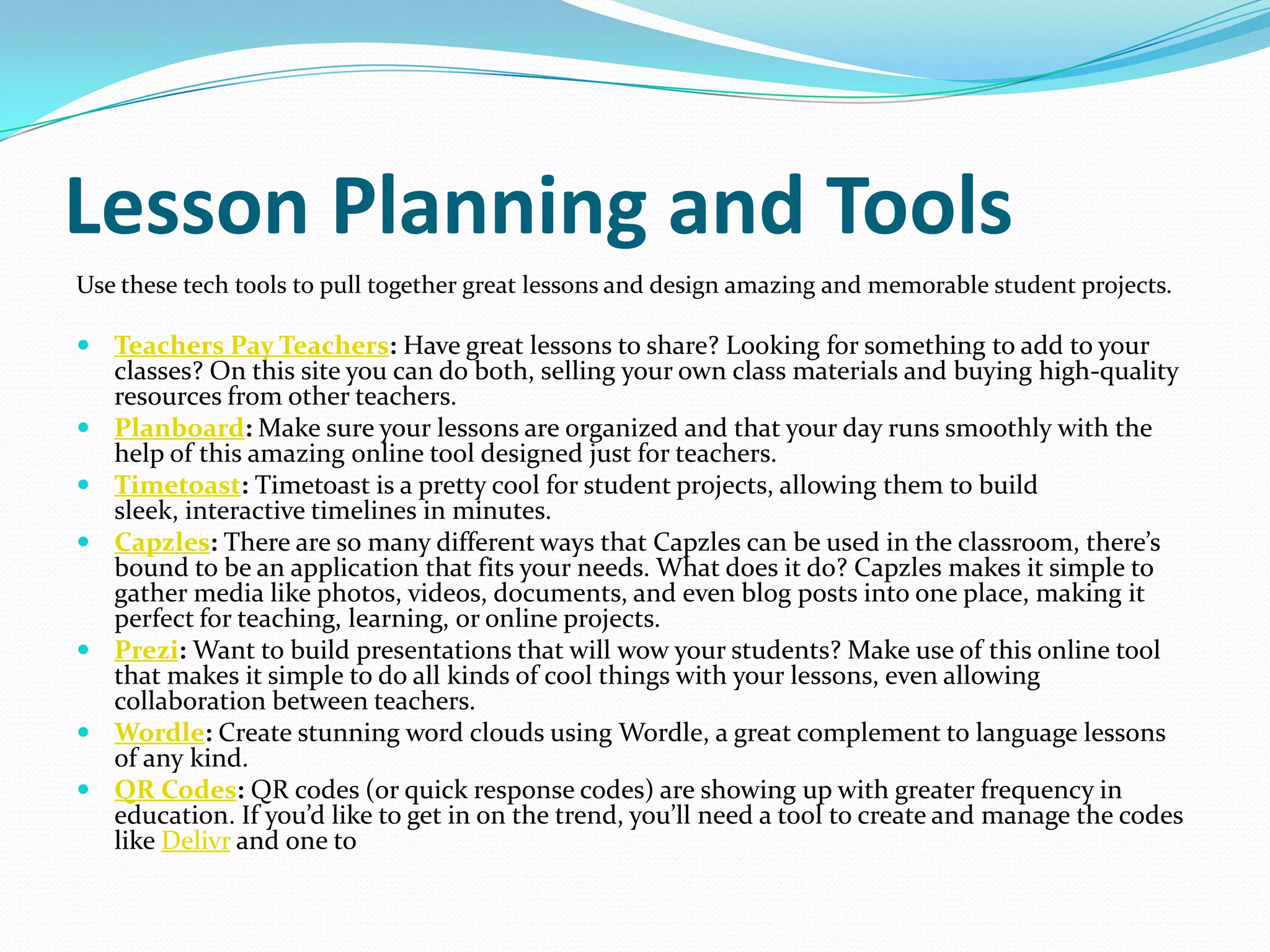 Lesson Planning and Tools
Use these tech tools to pull together great lessons and design amazing and memorable student projects.

 Teachers Pay Teachers: Have great lessons to share? Looking for something to add to your
    classes? On this site you can do both, selling your own class materials and buying high-quality
    resources from other teachers.
   Planboard: Make sure your lessons are organized and that your day runs smoothly with the
    help of this amazing online tool designed just for teachers.
   Timetoast: Timetoast is a pretty cool for student projects, allowing them to build
    sleek, interactive timelines in minutes.
   Capzles: There are so many different ways that Capzles can be used in the classroom, there’s
    bound to be an application that fits your needs. What does it do? Capzles makes it simple to
    gather media like photos, videos, documents, and even blog posts into one place, making it
    perfect for teaching, learning, or online projects.
   Prezi: Want to build presentations that will wow your students? Make use of this online tool
    that makes it simple to do all kinds of cool things with your lessons, even allowing
    collaboration between teachers.
   Wordle: Create stunning word clouds using Wordle, a great complement to language lessons
    of any kind.
   QR Codes: QR codes (or quick response codes) are showing up with greater frequency in
    education. If you’d like to get in on the trend, you’ll need a tool to create and manage the codes
    like Delivr and one to
 