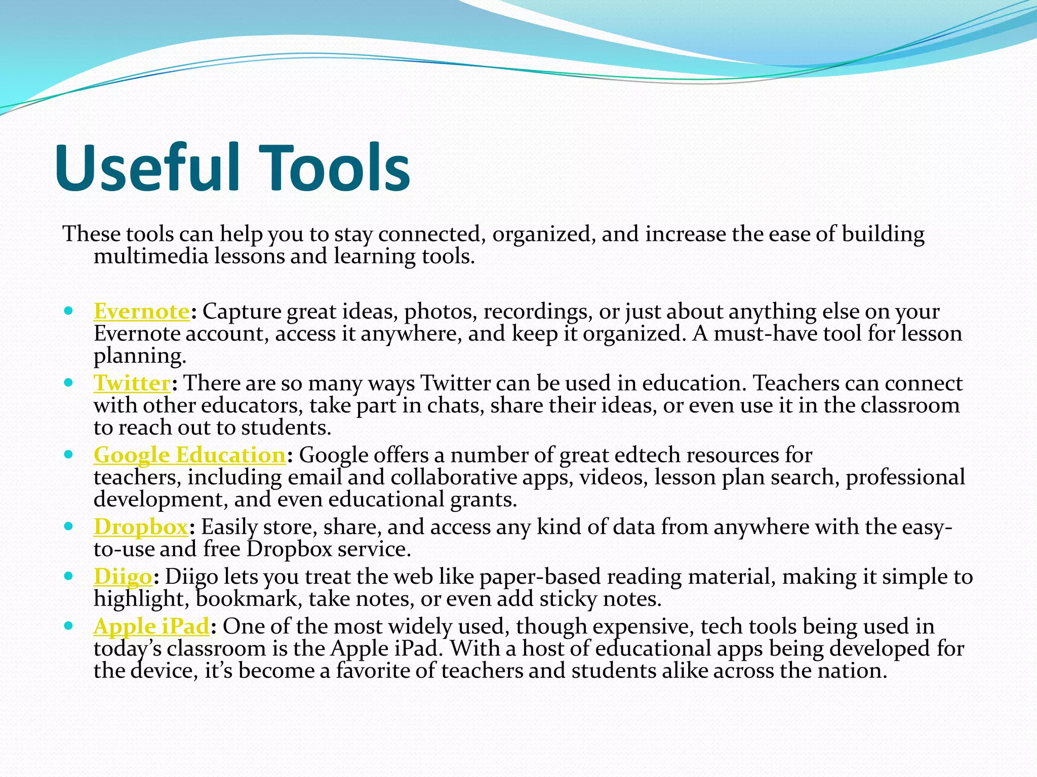 Useful Tools
These tools can help you to stay connected, organized, and increase the ease of building
  multimedia lessons and learning tools.

 Evernote: Capture great ideas, photos, recordings, or just about anything else on your
  Evernote account, access it anywhere, and keep it organized. A must-have tool for lesson
  planning.
 Twitter: There are so many ways Twitter can be used in education. Teachers can connect
  with other educators, take part in chats, share their ideas, or even use it in the classroom
  to reach out to students.
 Google Education: Google offers a number of great edtech resources for
  teachers, including email and collaborative apps, videos, lesson plan search, professional
  development, and even educational grants.
 Dropbox: Easily store, share, and access any kind of data from anywhere with the easy-
  to-use and free Dropbox service.
 Diigo: Diigo lets you treat the web like paper-based reading material, making it simple to
  highlight, bookmark, take notes, or even add sticky notes.
 Apple iPad: One of the most widely used, though expensive, tech tools being used in
  today’s classroom is the Apple iPad. With a host of educational apps being developed for
  the device, it’s become a favorite of teachers and students alike across the nation.
 