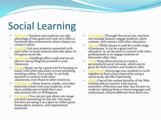 Social Learning
   Edmodo: Teachers and students can take                 Schoology: Through this social site, teachers
    advantage of this great tech tool, as it offers a       can manage lessons, engage students, share
    Facebook-like environment where classes can             content, and connect with other educators.
    connect online.                                        Quora: While Quora is used for a wide range
   Grockit: Get your students connected with               of purposes, it can be a great tool for
    each other in study sessions that take place on         educators. It can be used to connect with other
    this great social site.                                 professionals or to engage students in
   EduBlogs: EduBlogs offers a safe and secure             discussion after class.
    place to set up blogs for yourself or your             Ning: Ning allows anyone to create a
    classroom.                                              personalized social network, which can be
   Skype: Skype can be a great tool for keeping in         great for both teachers and students alike.
    touch with other educators or even attending           OpenStudy:Encourage your students to work
    meetings online. Even cooler, it can help               together to learn class material by using a
    teachers to connect with other                          social study site like OpenStudy.
    classrooms, even those in other countries.             ePals: One of the coolest benefits of the Web
   Wikispaces: Share lessons, media, and other             is being able to connect with anyone,
    materials online with your students, or let             anywhere. ePals does just that, but focuses on
    them collaborate to build their own                     students, helping them to learn languages and
    educational wiki on Wikispaces.                         understand cultures different from their own.
   Pinterest: You can pin just about any image
    you find interesting on this site, but many
    teachers are using it as a place to collect great
    lesson plans, projects, and inspirational
    materials.
 