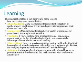 Learning
These educational tools can help you to make lessons
  fun, interesting, and more effective.
 Khan Academy: Many teachers use this excellent collection of
  math, science, and finance lectures and quizzes to supplement their
  classroom materials.
 MangaHigh: MangaHigh offers teachers a wealth of resources for
  game-based learning in mathematics.
 FunBrain: If you’re looking for a great collection of educational
  games, look no further than FunBrain. On it, teachers can take
  advantage of fun tools for math and reading.
 Educreations: Educreations is an amazing online tool for the iPad that
  lets teachers (or students) create videos that teach a given topic. Perfect
  for studying or getting students to show off their knowledge.
 Animoto: Animoto makes it simple to create video-based lessons or
  presentations for the classroom and to share them with students or
  anyone else.
 
