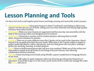 Lesson Planning and Tools
Use these tech tools to pull together great lessons and design amazing and memorable student projects.

 Teachers Pay Teachers: Have great lessons to share? Looking for something to add to your
    classes? On this site you can do both, selling your own class materials and buying high-quality
    resources from other teachers.
   Planboard: Make sure your lessons are organized and that your day runs smoothly with the
    help of this amazing online tool designed just for teachers.
   Timetoast: Timetoast is a pretty cool for student projects, allowing them to build
    sleek, interactive timelines in minutes.
   Capzles: There are so many different ways that Capzles can be used in the classroom, there’s
    bound to be an application that fits your needs. What does it do? Capzles makes it simple to
    gather media like photos, videos, documents, and even blog posts into one place, making it
    perfect for teaching, learning, or online projects.
   Prezi: Want to build presentations that will wow your students? Make use of this online tool
    that makes it simple to do all kinds of cool things with your lessons, even allowing
    collaboration between teachers.
   Wordle: Create stunning word clouds using Wordle, a great complement to language lessons
    of any kind.
   QR Codes: QR codes (or quick response codes) are showing up with greater frequency in
    education. If you’d like to get in on the trend, you’ll need a tool to create and manage the codes
    like Delivr and one to
 