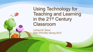 Using Technology for
Teaching and Learning
in the 21 st Century

Classroom
LaToya M. Davis
EDU 576-ASU Spring 2013
 