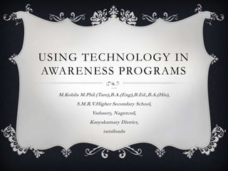 USING TECHNOLOGY IN
AWARENESS PROGRAMS
                        Created by,



  M.Kohila M.Phil.(Tam),B.A.(Eng),B.Ed.,B.A.(His),
         S.M.R.V.Higher Secondary School,
                Vadasery, Nagercoil,
               Kanyakumary District,
                     tamilnadu
 