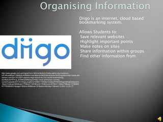 Diigo is an internet, cloud based
                                                                                    bookmarking system.

                                                                                    Allows Students to:
                                                                                    •Save relevant websites
                                                                                    •Highlight important points
                                                                                    •Make notes on sites
                                                                                    •Share information within groups
                                                                                    •Find other information from




http://www.google.com.au/imgres?um=1&hl=en&client=firefox-a&rls=org.mozilla:en-
US:official&biw=1366&bih=639&tbm=isch&tbnid=MQD56m6Ulx4wYM:&imgrefurl=http://www.arik
hanson.com/2011/01/25/7-reasons-diigo-should-be-your-social-bookmarking-
tool/&docid=RTFJy_EV5WQZiM&imgurl=http://www.arikhanson.com/wp-
content/uploads/2011/01/Diigo.png&w=2120&h=1000&ei=2UBpUPX5K4Shigev04DgDw&zoom=
1&iact=hc&vpx=624&vpy=170&dur=1491&hovh=154&hovw=327&tx=116&ty=79&sig=10188905
9177902804021&page=1&tbnh=85&tbnw=181&start=0&ndsp=18&ved=1t:429,r:3,s:0,i:77
 