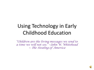 Using Technology in Early Childhood Education “Children are the living messages we send to a time we will not see.” ~John W. Whitehead ~ The Stealing of America 