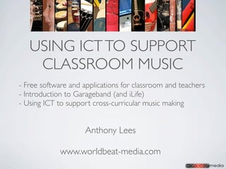USING ICT TO SUPPORT
    CLASSROOM MUSIC
- Free software and applications for classroom and teachers
- Introduction to Garageband (and iLife)
- Using ICT to support cross-curricular music making


                     Anthony Lees

             www.worldbeat-media.com
 