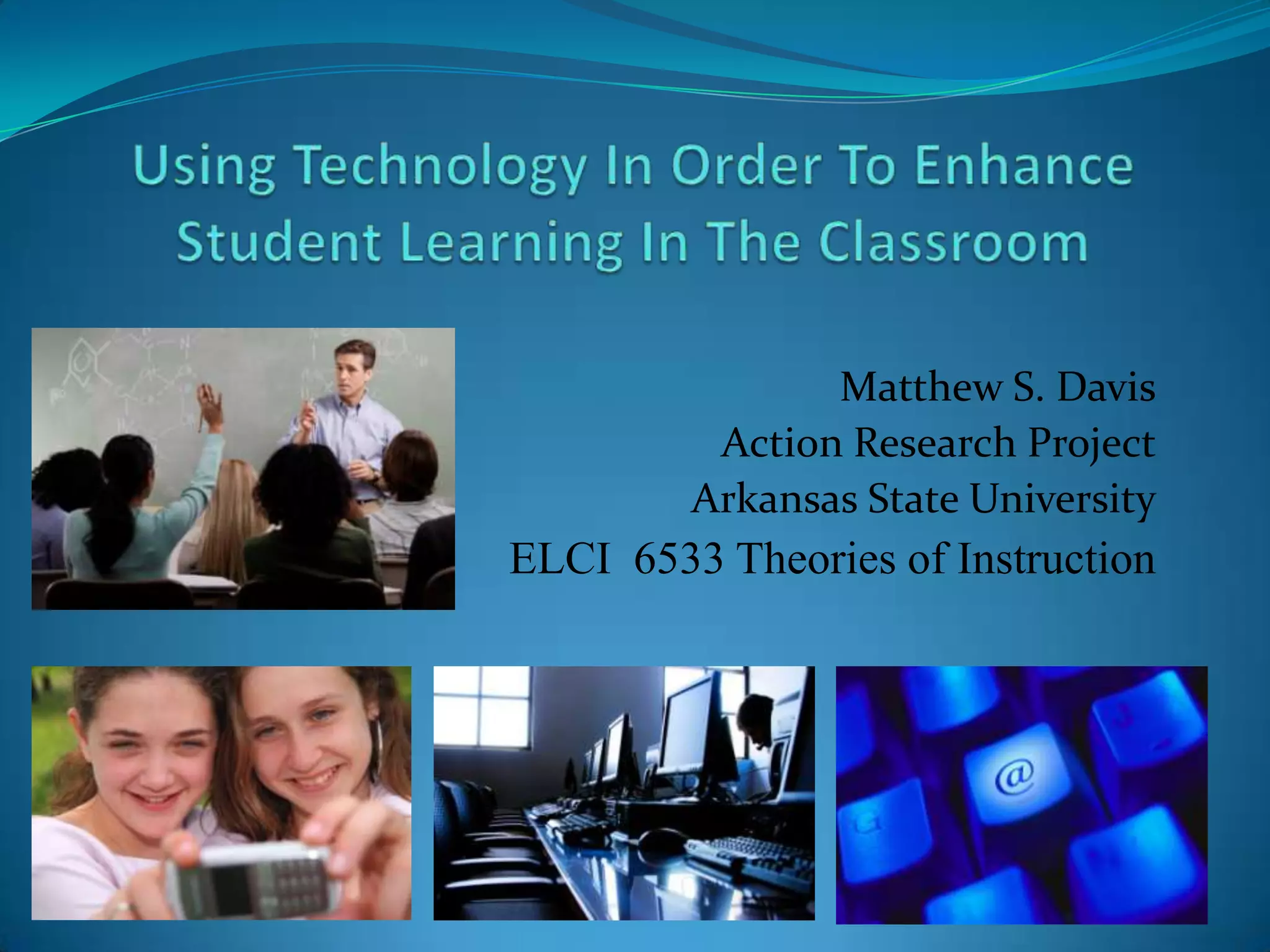 Using Technology In Order To Enhance Student Learning In The ClassroomMatthew S. DavisAction Research ProjectArkansas State UniversityELCI  6533 Theories of Instruction