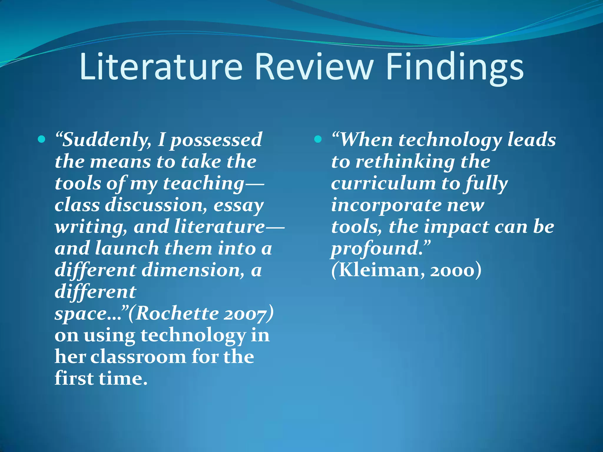 Literature Review Findings“Suddenly, I possessed the means to take the tools of my teaching—class discussion, essay writing, and literature—and launch them into a different dimension, a different space…”(Rochette 2007) on using technology in her classroom for the first time. “When technology leads to rethinking the curriculum to fully incorporate new tools, the impact can be profound.”  (Kleiman, 2000)
