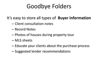 Goodbye Folders
It’s easy to store all types of Buyer information
– Client consultation notes
– Record Notes
– Photos of houses during property tour
– MLS sheets
– Educate your clients about the purchase process
– Suggested lender recommendations
 