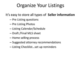 Organize Your Listings
It’s easy to store all types of Seller information
– Pre Listing questions
– Pre Listing Photos
– Listing Calendar/Schedule
– Draft /Final MLS sheet
– Home selling process
– Suggested attorney recommendations
– Listing Checklist…set up reminders
 