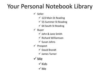 Your Personal Notebook Library
 Seller
 123 Main St Reading
 55 Summer St Reading
 64 South St Reading
 Buyer
 John & Jane Smith
 Richard Williamson
 Susan Johns
 Prospect
 David Brandt
 James Turner
 Me
 Kids
 Me
 