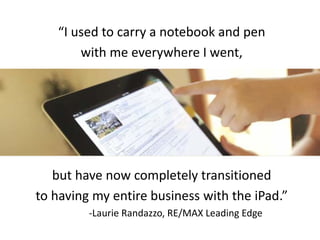 “I used to carry a notebook and pen
with me everywhere I went,
but have now completely transitioned
to having my entire business with the iPad.”
-Laurie Randazzo, RE/MAX Leading Edge
 