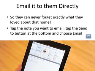 Email it to them Directly
• So they can never forget exactly what they
loved about that home!
• Tap the note you want to email, tap the Send
to button at the bottom and choose Email
 