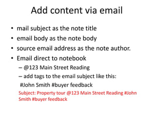 Add content via email
• mail subject as the note title
• email body as the note body
• source email address as the note author.
• Email direct to notebook
– @123 Main Street Reading
– add tags to the email subject like this:
#John Smith #buyer feedback
Subject: Property tour @123 Main Street Reading #John
Smith #buyer feedback
 