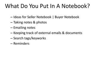 What Do You Put In A Notebook?
– Ideas for Seller Notebook | Buyer Notebook
– Taking notes & photos
– Emailing notes
– Keeping track of external emails & documents
– Search tags/keyworks
– Reminders
 