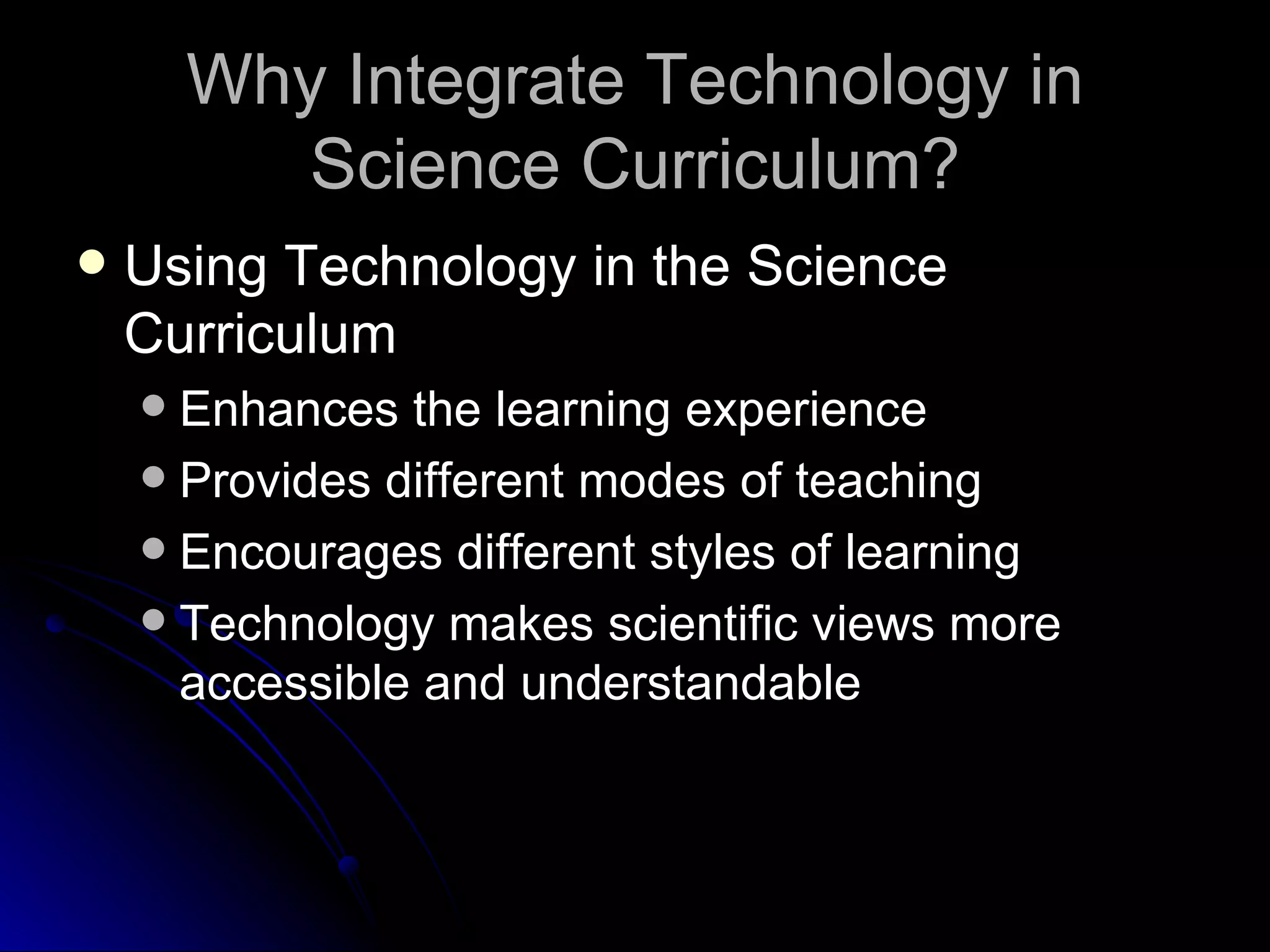 Why Integrate Technology in Science Curriculum? Using Technology in the Science Curriculum Enhances the learning experience Provides different modes of teaching Encourages different styles of learning Technology makes scientific views more accessible and understandable 