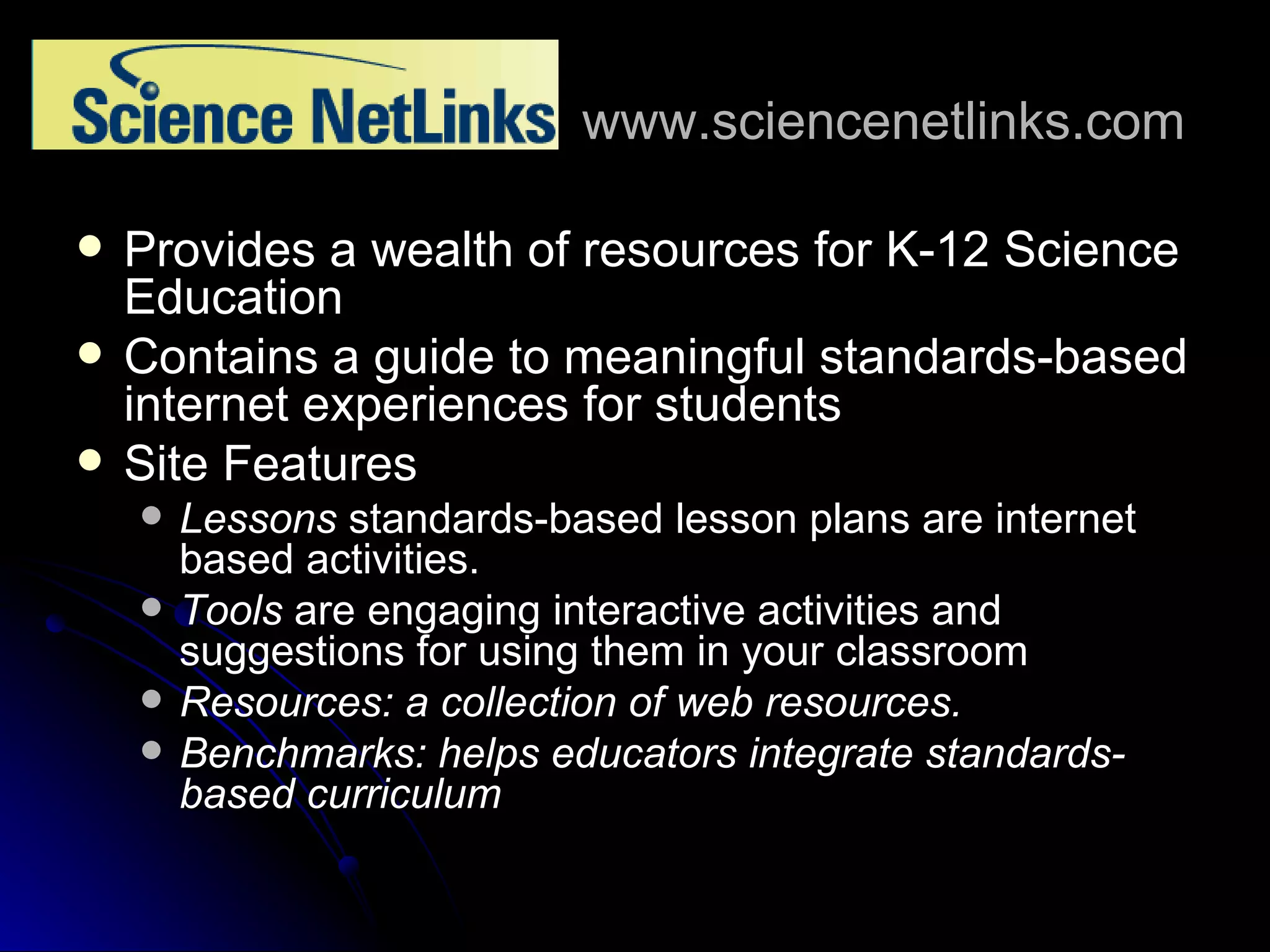 www.sciencenetlinks.com Provides a wealth of resources for K-12 Science Education Contains a guide to meaningful standards-based internet experiences for students Site Features Lessons  standards-based lesson plans are internet based activities. Tools  are engaging interactive activities and suggestions for using them in your classroom Resources: a collection of web resources. Benchmarks: helps educators integrate standards-based curriculum 