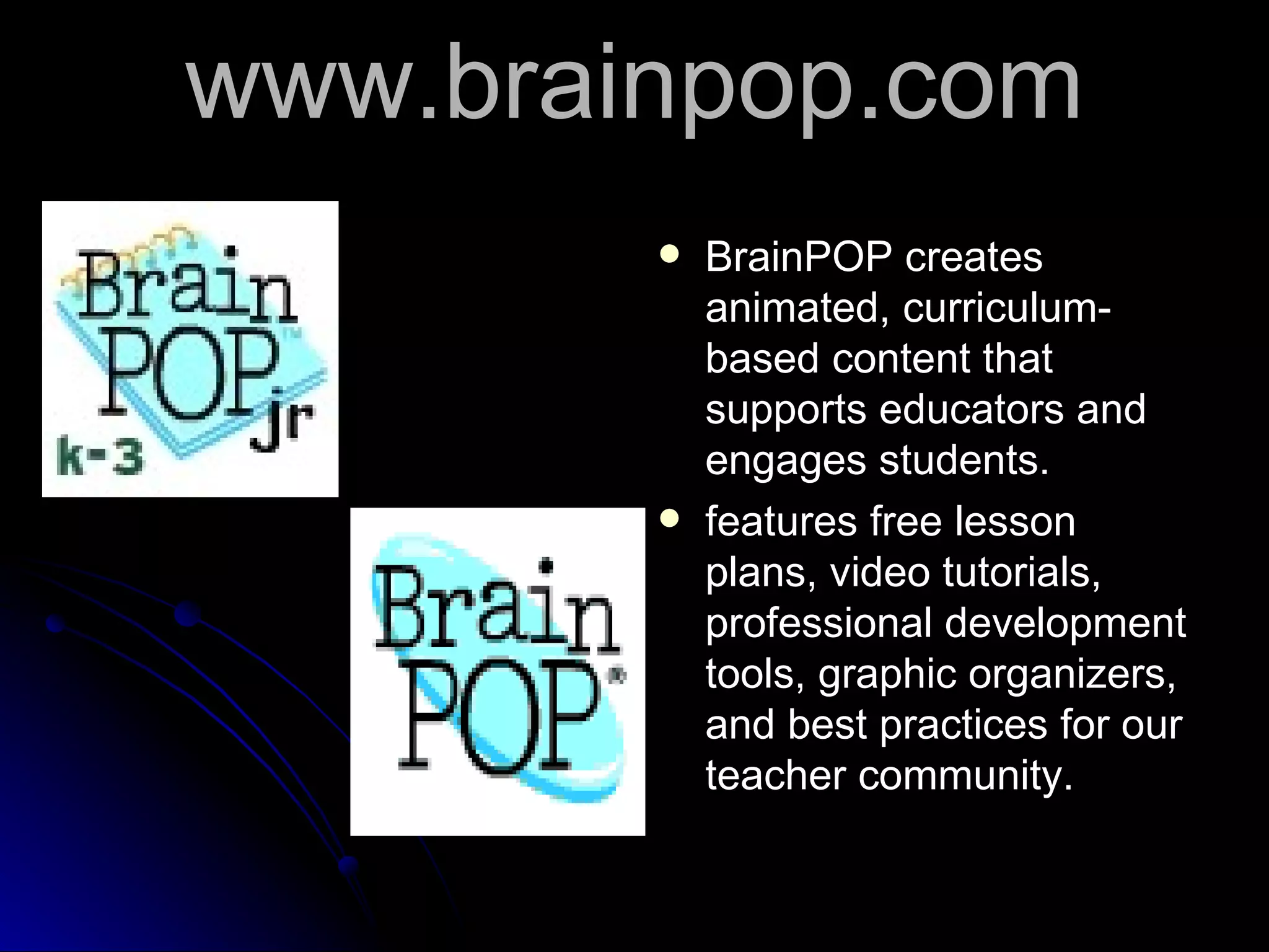 www.brainpop.com BrainPOP creates animated, curriculum-based content that supports educators and engages students.  features free lesson plans, video tutorials, professional development tools, graphic organizers, and best practices for our teacher community.  