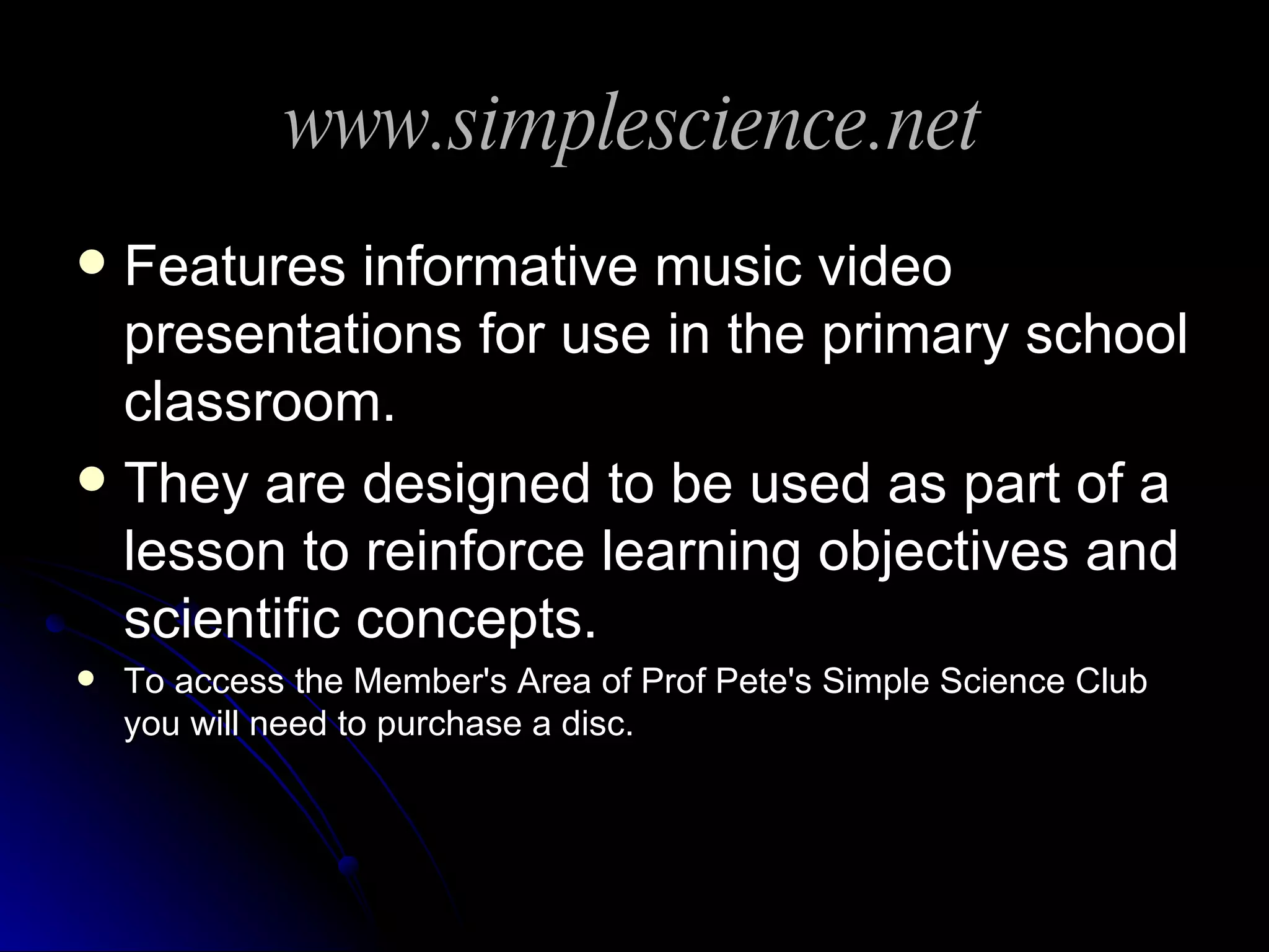 www.simplescience.net Features informative music video presentations for use in the primary school classroom. They are designed to be used as part of a lesson to reinforce learning objectives and scientific concepts. To access the Member's Area of Prof Pete's Simple Science Club you will need to purchase a disc. 