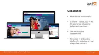 www.aurionlearning.comE-LEARNING | TRAINING AND SUPPORT | PLATFORMS
Onboarding
• Multi-device assessments
• Content – videos, day in the
life scenarios, situational
judgement questions…
• Set and adaptive
assessments
• Recorded in Onboarding
platform for selection to next
stage of recruitment.
 