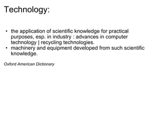Technology: the application of scientific knowledge for practical purposes, esp. in industry : advances in computer technology | recycling technologies. machinery and equipment developed from such scientific knowledge. Oxford American Dictionary 
