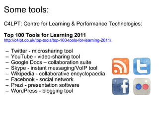 Some tools: C4LPT: Centre for Learning & Performance Technologies:    Top 100 Tools for Learning 2011 http://c4lpt.co.uk/top-tools/top-100-tools-for-learning-2011/  Twitter - microsharing tool  YouTube - video-sharing tool  Google Docs – collaboration suite  Skype - instant messaging/VoIP tool  Wikipedia - collaborative encyclopaedia  Facebook - social network  Prezi - presentation software  WordPress - blogging tool  
