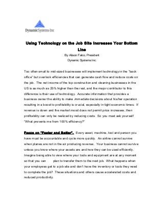 Using Technology on the Job Site Increases Your Bottom
Line
By Alison Falco, President
Dynamic Systems Inc.
Too often small to mid-sized businesses will implement technology in the “back
office” but overlook efficiencies that can generate cash flow and reduce costs on
the job. The net income of the top construction and cleaning businesses in the
US is as much as 25% higher than the rest, and the major contributor to this
difference is their use of technology. Accurate information that provides a
business owner the ability to make immediate decisions about his/her operation
resulting in a boost to profitability is crucial, especially in tight economic times. If
revenue is down and the market mood does not permit price increases, then
profitability can only be realized by reducing costs. So you must ask yourself
“What prevents me from 100% efficiency?”
Focus on “Faster and Better”. Every asset, machine, tool and person you
have must be accountable and cycle more quickly. An airline cannot survive
when planes are not in the air producing revenue. Your business cannot survive
unless you know where your assets are and how they can be used efficiently.
Imagine being able to view where your tools and equipment are at any moment
so that you can plan to transfer them to the next job. What happens when
your employees get to a job site and don’t have the inventory or tools they need
to complete the job? These situations and others cause accelerated costs and
reduced productivity.
 