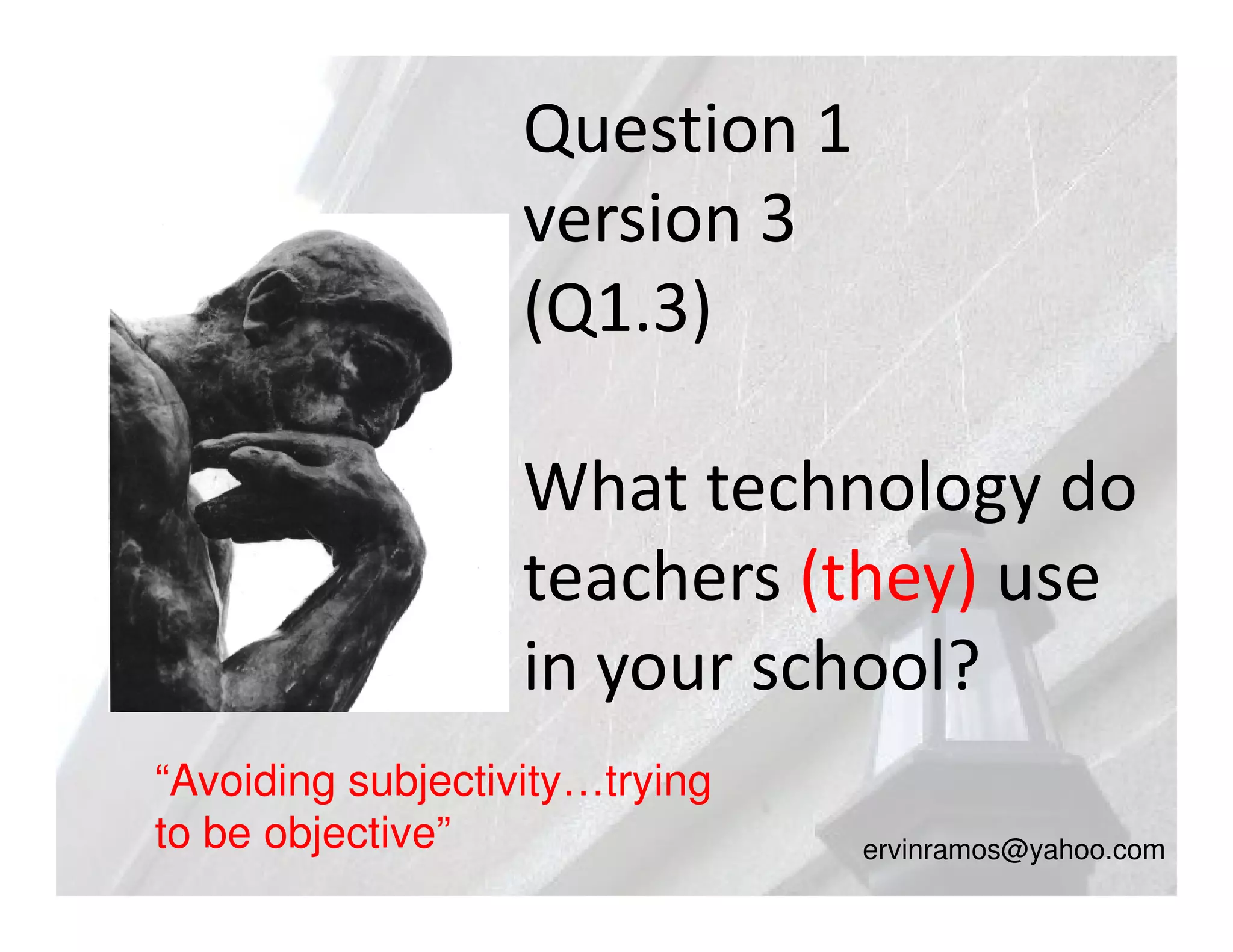 Question 1
                   version 3
                   (Q1.3)

                   What technology do
                   teachers (they) use
                   in your school?
“Avoiding subjectivity…trying
to be objective”                ervinramos@yahoo.com
 