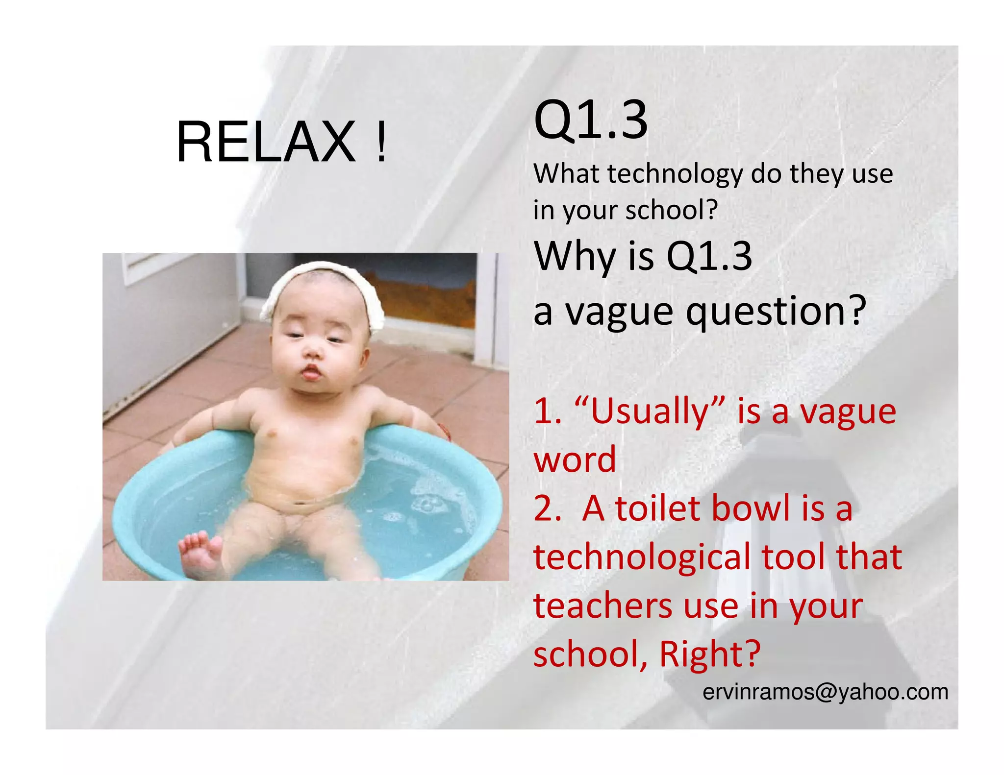 RELAX !   Q1.3
          What technology do they use
          in your school?
          Why is Q1.3
          a vague question?

          1. “Usually” is a vague
          word
          2. A toilet bowl is a
          technological tool that
          teachers use in your
          school, Right?
                      ervinramos@yahoo.com
 