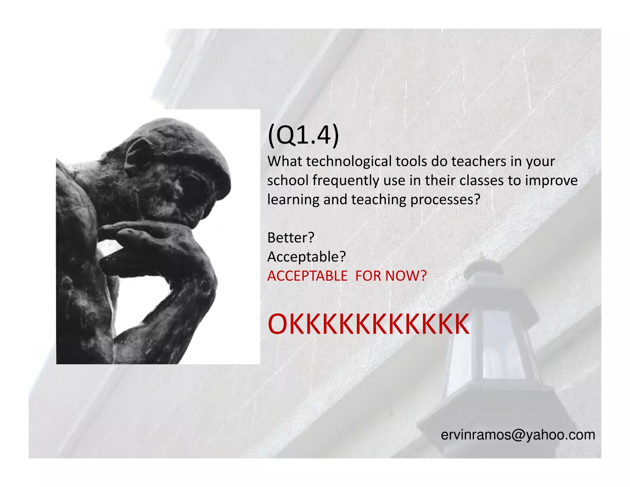 (Q1.4)
What technological tools do teachers in your
school frequently use in their classes to improve
learning and teaching processes?

Better?
Acceptable?
ACCEPTABLE FOR NOW?


OKKKKKKKKKKK


                           ervinramos@yahoo.com
 