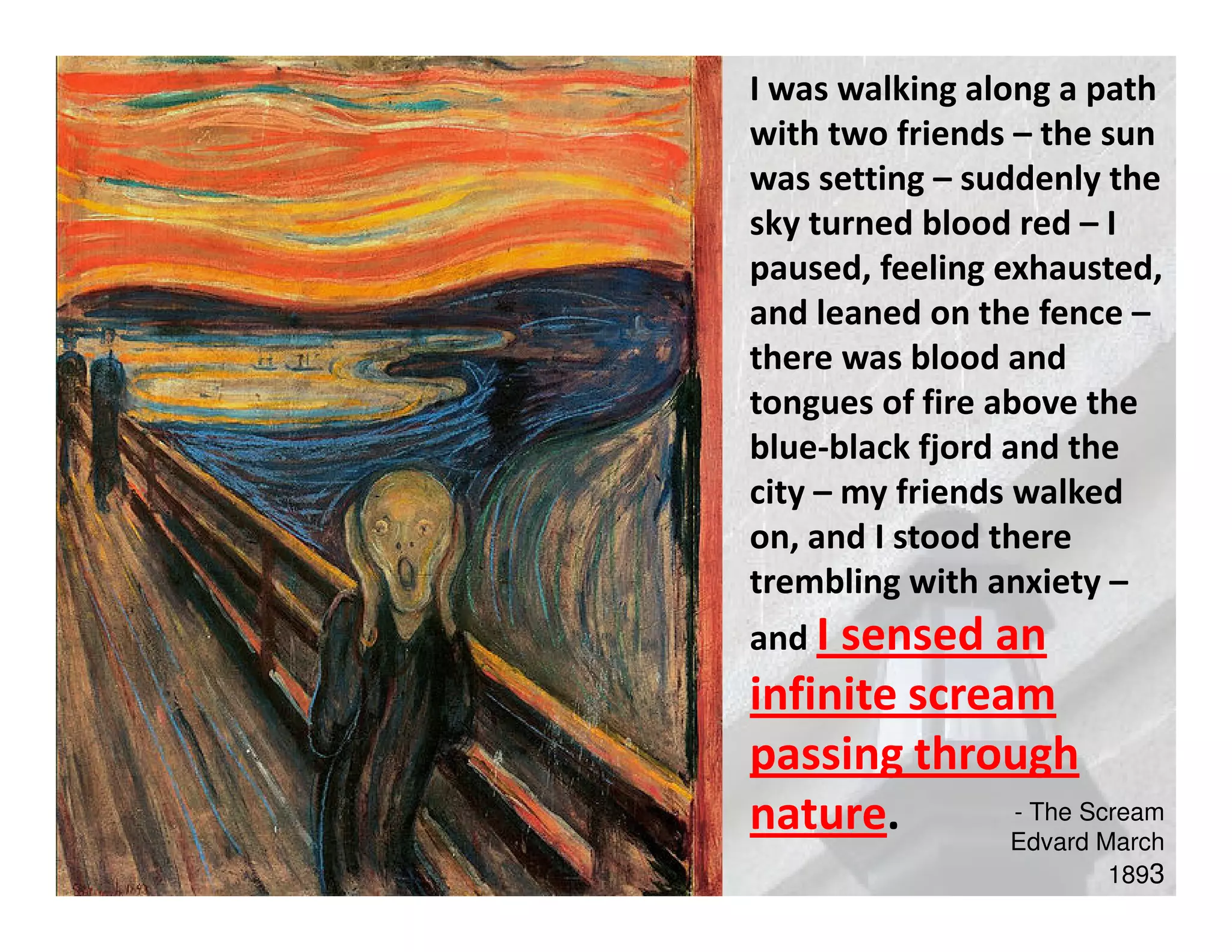 I was walking along a path
with two friends – the sun
was setting – suddenly the
sky turned blood red – I
paused, feeling exhausted,
and leaned on the fence –
there was blood and
tongues of fire above the
blue-black fjord and the
city – my friends walked
on, and I stood there
trembling with anxiety –
and Isensed an
infinite scream
passing through
nature.       - The Scream
              Edvard March
                      1893
 