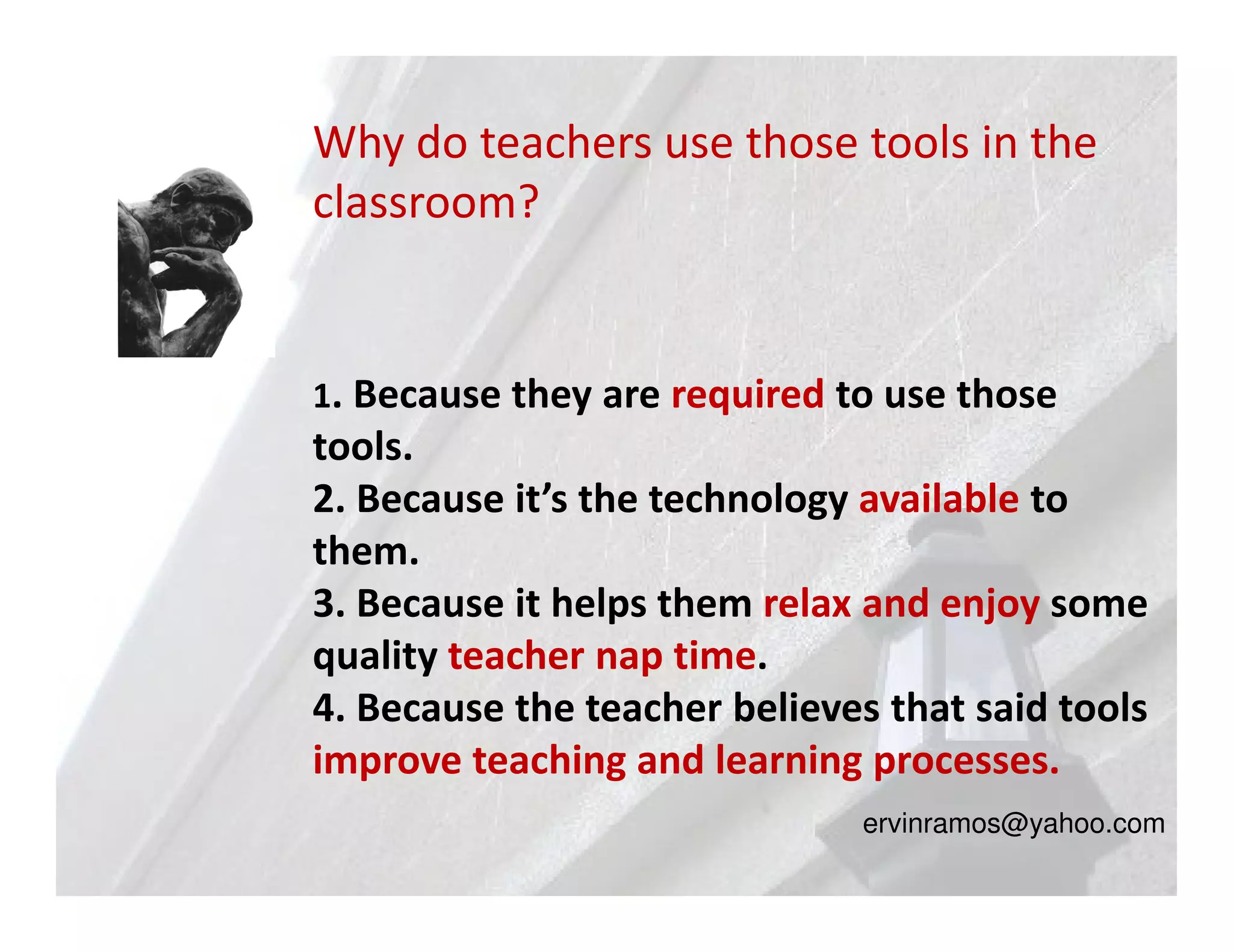 Why do teachers use those tools in the
classroom?


1. Because they are required to use those
tools.
2. Because it’s the technology available to
them.
3. Because it helps them relax and enjoy some
quality teacher nap time.
4. Because the teacher believes that said tools
improve teaching and learning processes.
                              ervinramos@yahoo.com
 
