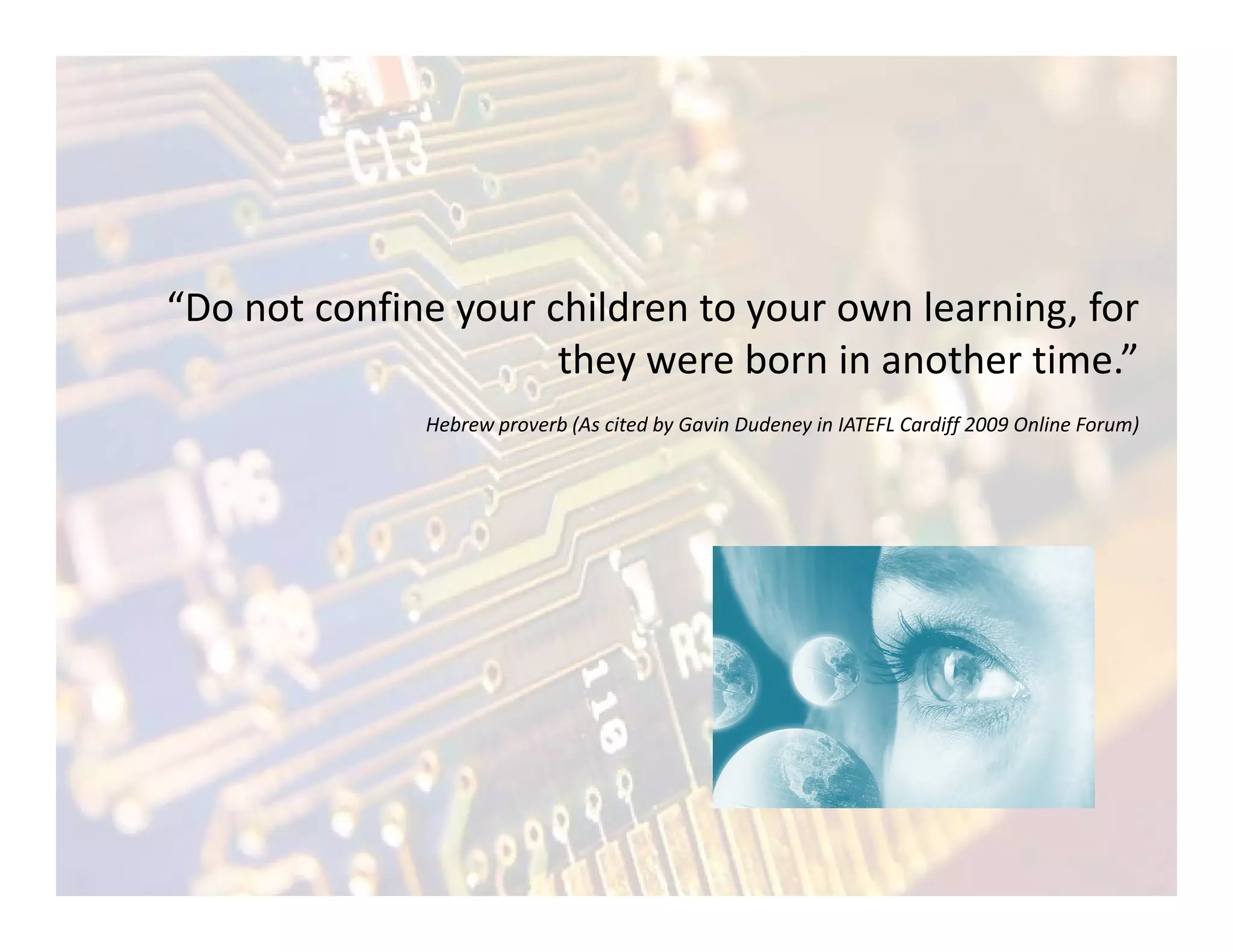 “Do not confine your children to your own learning, for
                      they were born in another time.”
              Hebrew proverb (As cited by Gavin Dudeney in IATEFL Cardiff 2009 Online Forum)
 