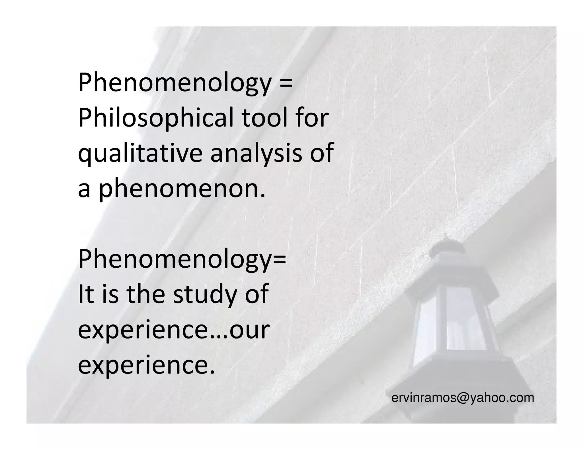 Phenomenology =
Philosophical tool for
qualitative analysis of
a phenomenon.

Phenomenology=
It is the study of
experience…our
experience.
                          ervinramos@yahoo.com
 