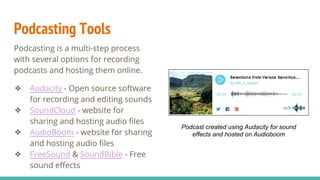 Podcasting Tools
Podcasting is a multi-step process
with several options for recording
podcasts and hosting them online.
❖ Audacity - Open source software
for recording and editing sounds
❖ SoundCloud - website for
sharing and hosting audio files
❖ AudioBoom - website for sharing
and hosting audio files
❖ FreeSound & SoundBible - Free
sound effects
Podcast created using Audacity for sound
effects and hosted on Audioboom
 