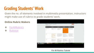 Grading Students’ Work
Given the no. of elements involved in multimedia presentation, instructors
might make use of rubrics to grade students’ work.
Online Rubric Makers
❖ ForAllRubrics
❖ Rubistar
For All Rubrics Tutorial
 