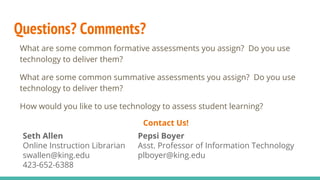 Questions? Comments?
What are some common formative assessments you assign? Do you use
technology to deliver them?
What are some common summative assessments you assign? Do you use
technology to deliver them?
How would you like to use technology to assess student learning?
Contact Us!
Seth Allen
Online Instruction Librarian
swallen@king.edu
423-652-6388
Pepsi Boyer
Asst. Professor of Information Technology
plboyer@king.edu
 