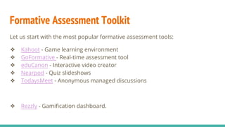 Formative Assessment Toolkit
Let us start with the most popular formative assessment tools:
❖ Kahoot - Game learning environment
❖ GoFormative - Real-time assessment tool
❖ eduCanon - Interactive video creator
❖ Nearpod - Quiz slideshows
❖ TodaysMeet - Anonymous managed discussions
❖ Rezzly - Gamification dashboard.
 