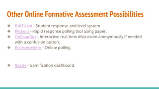 Other Online Formative Assessment Possibilities
❖ ExitTicket - Student response and level system
❖ Plickers - Rapid response polling tool using paper.
❖ GoSoapBox - Interactive real-time discussion anonymously if needed
with a confusion button.
❖ Polleverwhere - Online polling.
❖ Rezzly - Gamification dashboard.
 